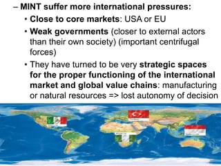 – MINT suffer more international pressures:
• Close to core markets: USA or EU
• Weak governments (closer to external actors
than their own society) (important centrifugal
forces)
• They have turned to be very strategic spaces
for the proper functioning of the international
market and global value chains: manufacturing
or natural resources => lost autonomy of decision
 