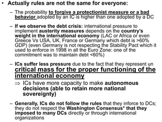 • Actually rules are not the same for everyone:
– The probability to forgive a protectionist measure or a bad
behavior adopted by an IC is higher than one adopted by a DC
– If we observe the debt crisis: international pressure to
implement austerity measures depends on the country’s
weight in the international economy (LAC or Africa or even
Greece Vs USA, UK, France or Germany which debt is >60%
GDP) (even Germany is not respecting the Stability Pact which it
used to enforce in 1998 in all the Euro Zone: one of the
commitment was to maintain debt <60%)
– ICs suffer less pressure due to the fact that they represent un
critical mass for the proper functioning of the
international economy
 ICs have more capacity to make autonomous
decisions (able to retain more national
sovereignty)
– Generally, ICs do not follow the rules that they inforce to DCs;
they do not respect the Washington Consensus* that they
imposed to many DCs directly or through international
organizations
 