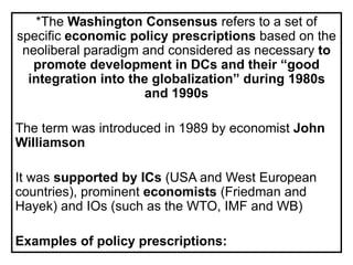 *The Washington Consensus refers to a set of
specific economic policy prescriptions based on the
neoliberal paradigm and considered as necessary to
promote development in DCs and their “good
integration into the globalization” during 1980s
and 1990s
The term was introduced in 1989 by economist John
Williamson
It was supported by ICs (USA and West European
countries), prominent economists (Friedman and
Hayek) and IOs (such as the WTO, IMF and WB)
Examples of policy prescriptions:
 