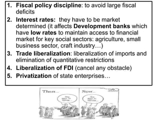 1. Fiscal policy discipline: to avoid large fiscal
deficits
2. Interest rates: they have to be market
determined (it affects Development banks which
have low rates to maintain access to financial
market for key social sectors: agriculture, small
business sector, craft industry…)
3. Trade liberalization: liberalization of imports and
elimination of quantitative restrictions
4. Liberalization of FDI (cancel any obstacle)
5. Privatization of state enterprises…
 