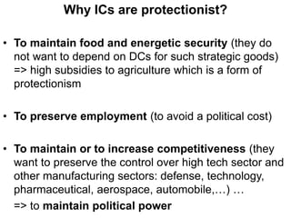 Why ICs are protectionist?
• To maintain food and energetic security (they do
not want to depend on DCs for such strategic goods)
=> high subsidies to agriculture which is a form of
protectionism
• To preserve employment (to avoid a political cost)
• To maintain or to increase competitiveness (they
want to preserve the control over high tech sector and
other manufacturing sectors: defense, technology,
pharmaceutical, aerospace, automobile,…) …
=> to maintain political power
 