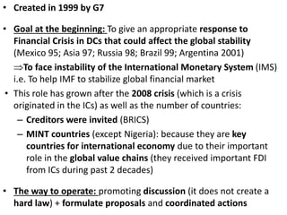 • Created in 1999 by G7
• Goal at the beginning: To give an appropriate response to
Financial Crisis in DCs that could affect the global stability
(Mexico 95; Asia 97; Russia 98; Brazil 99; Argentina 2001)
To face instability of the International Monetary System (IMS)
i.e. To help IMF to stabilize global financial market
• This role has grown after the 2008 crisis (which is a crisis
originated in the ICs) as well as the number of countries:
– Creditors were invited (BRICS)
– MINT countries (except Nigeria): because they are key
countries for international economy due to their important
role in the global value chains (they received important FDI
from ICs during past 2 decades)
• The way to operate: promoting discussion (it does not create a
hard law) + formulate proposals and coordinated actions
 