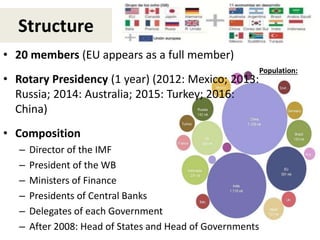 Structure
• 20 members (EU appears as a full member)
• Rotary Presidency (1 year) (2012: Mexico; 2013:
Russia; 2014: Australia; 2015: Turkey; 2016:
China)
• Composition
– Director of the IMF
– President of the WB
– Ministers of Finance
– Presidents of Central Banks
– Delegates of each Government
– After 2008: Head of States and Head of Governments
Population:
 