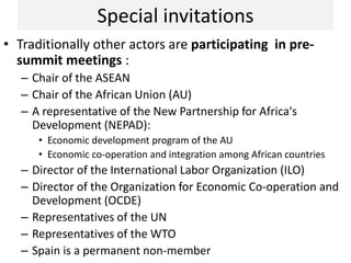 Special invitations
• Traditionally other actors are participating in pre-
summit meetings :
– Chair of the ASEAN
– Chair of the African Union (AU)
– A representative of the New Partnership for Africa's
Development (NEPAD):
• Economic development program of the AU
• Economic co-operation and integration among African countries
– Director of the International Labor Organization (ILO)
– Director of the Organization for Economic Co-operation and
Development (OCDE)
– Representatives of the UN
– Representatives of the WTO
– Spain is a permanent non-member
 