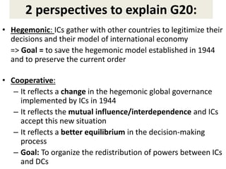 2 perspectives to explain G20:
• Hegemonic: ICs gather with other countries to legitimize their
decisions and their model of international economy
=> Goal = to save the hegemonic model established in 1944
and to preserve the current order
• Cooperative:
– It reflects a change in the hegemonic global governance
implemented by ICs in 1944
– It reflects the mutual influence/interdependence and ICs
accept this new situation
– It reflects a better equilibrium in the decision-making
process
– Goal: To organize the redistribution of powers between ICs
and DCs
 
