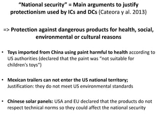 “National security” = Main arguments to justify
protectionism used by ICs and DCs (Cateora y al. 2013)
=> Protection against dangerous products for health, social,
environmental or cultural reasons
• Toys imported from China using paint harmful to health according to
US authorities (declared that the paint was “not suitable for
children's toys“)
• Mexican trailers can not enter the US national territory;
Justification: they do not meet US environmental standards
• Chinese solar panels: USA and EU declared that the products do not
respect technical norms so they could affect the national security
 