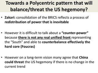 Towards a Polycentric pattern that will
balance/threat the US hegemony?
• Zakari: consolidation of the BRICS reflects a process of
redistribution of power that is inevitable
• However it is difficult to talk about a “counter-power”
because there is not any real unified front representing
the “South” and able to counterbalance effectively the
hard core (Foucras)
• However on a long-term vision many agree that China
could threat the US hegemony if there is no change in the
current trend
 