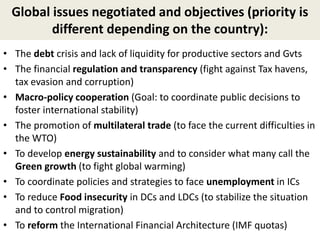 Global issues negotiated and objectives (priority is
different depending on the country):
• The debt crisis and lack of liquidity for productive sectors and Gvts
• The financial regulation and transparency (fight against Tax havens,
tax evasion and corruption)
• Macro-policy cooperation (Goal: to coordinate public decisions to
foster international stability)
• The promotion of multilateral trade (to face the current difficulties in
the WTO)
• To develop energy sustainability and to consider what many call the
Green growth (to fight global warming)
• To coordinate policies and strategies to face unemployment in ICs
• To reduce Food insecurity in DCs and LDCs (to stabilize the situation
and to control migration)
• To reform the International Financial Architecture (IMF quotas)
 
