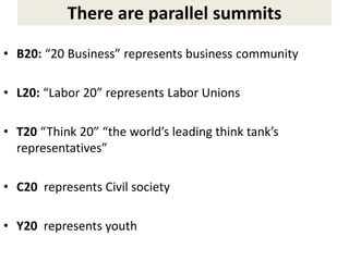 There are parallel summits
• B20: “20 Business” represents business community
• L20: “Labor 20” represents Labor Unions
• T20 “Think 20” “the world’s leading think tank’s
representatives”
• C20 represents Civil society
• Y20 represents youth
 