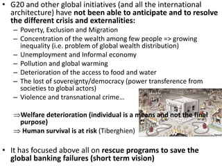 • G20 and other global initiatives (and all the international
architecture) have not been able to anticipate and to resolve
the different crisis and externalities:
– Poverty, Exclusion and Migration
– Concentration of the wealth among few people => growing
inequality (i.e. problem of global wealth distribution)
– Unemployment and Informal economy
– Pollution and global warming
– Deterioration of the access to food and water
– The lost of sovereignty/democracy (power transference from
societies to global actors)
– Violence and transnational crime…
Welfare deterioration (individual is a means and not the final
purpose)
 Human survival is at risk (Tiberghien)
• It has focused above all on rescue programs to save the
global banking failures (short term vision)
 