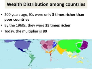 Wealth Distribution among countries
• 200 years ago, ICs were only 3 times richer than
poor countries
• By the 1960s, they were 35 times richer
• Today, the multiplier is 80
 