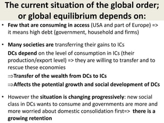 The current situation of the global order;
or global equilibrium depends on:
• Few that are consuming in access (USA and part of Europe) =>
it means high debt (government, household and firms)
• Many societies are transferring their gains to ICs
DCs depend on the level of consumption in ICs (their
production/export level) => they are willing to transfer and to
rescue these economies
Transfer of the wealth from DCs to ICs
Affects the potential growth and social development of DCs
• However the situation is changing progressively: new social
class in DCs wants to consume and governments are more and
more worried about domestic consolidation first=> there is a
growing retention
 