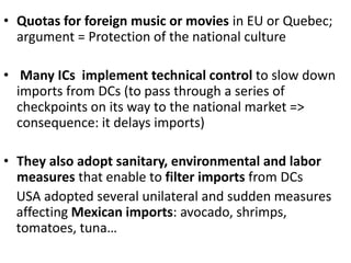 • Quotas for foreign music or movies in EU or Quebec;
argument = Protection of the national culture
• Many ICs implement technical control to slow down
imports from DCs (to pass through a series of
checkpoints on its way to the national market =>
consequence: it delays imports)
• They also adopt sanitary, environmental and labor
measures that enable to filter imports from DCs
USA adopted several unilateral and sudden measures
affecting Mexican imports: avocado, shrimps,
tomatoes, tuna…
 