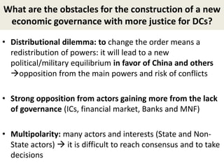 What are the obstacles for the construction of a new
economic governance with more justice for DCs?
• Distributional dilemma: to change the order means a
redistribution of powers: it will lead to a new
political/military equilibrium in favor of China and others
opposition from the main powers and risk of conflicts
• Strong opposition from actors gaining more from the lack
of governance (ICs, financial market, Banks and MNF)
• Multipolarity: many actors and interests (State and Non-
State actors)  it is difficult to reach consensus and to take
decisions
 