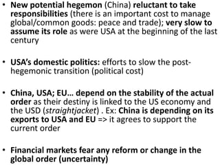 • New potential hegemon (China) reluctant to take
responsibilities (there is an important cost to manage
global/common goods: peace and trade); very slow to
assume its role as were USA at the beginning of the last
century
• USA’s domestic politics: efforts to slow the post-
hegemonic transition (political cost)
• China, USA; EU… depend on the stability of the actual
order as their destiny is linked to the US economy and
the USD (straightjacket) . Ex: China is depending on its
exports to USA and EU => it agrees to support the
current order
• Financial markets fear any reform or change in the
global order (uncertainty)
 