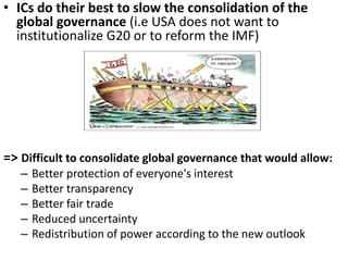 • ICs do their best to slow the consolidation of the
global governance (i.e USA does not want to
institutionalize G20 or to reform the IMF)
=> Difficult to consolidate global governance that would allow:
– Better protection of everyone's interest
– Better transparency
– Better fair trade
– Reduced uncertainty
– Redistribution of power according to the new outlook
 