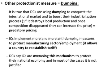 • Other protectionist measure = Dumping:
– It is true that DCs are using dumping to conquest the
international market and to boost their industrialization
process (1st it destroys local production and once
competition disappeared they can increase the price) =
predatory pricing
– ICs implement more and more anti-dumping measures
to protect manufacturing sector/employment (it allows
a country to reestablish tariff)
– DCs say ICs are overusing this mechanism to protect
their national economy and in most of the cases it is not
justified
 