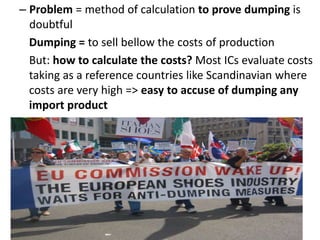 – Problem = method of calculation to prove dumping is
doubtful
Dumping = to sell bellow the costs of production
But: how to calculate the costs? Most ICs evaluate costs
taking as a reference countries like Scandinavian where
costs are very high => easy to accuse of dumping any
import product
 
