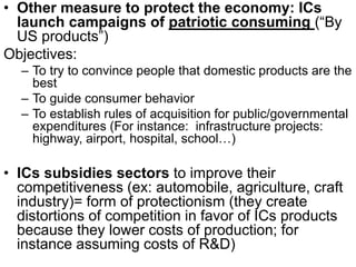 • Other measure to protect the economy: ICs
launch campaigns of patriotic consuming (“By
US products”)
Objectives:
– To try to convince people that domestic products are the
best
– To guide consumer behavior
– To establish rules of acquisition for public/governmental
expenditures (For instance: infrastructure projects:
highway, airport, hospital, school…)
• ICs subsidies sectors to improve their
competitiveness (ex: automobile, agriculture, craft
industry)= form of protectionism (they create
distortions of competition in favor of ICs products
because they lower costs of production; for
instance assuming costs of R&D)
 
