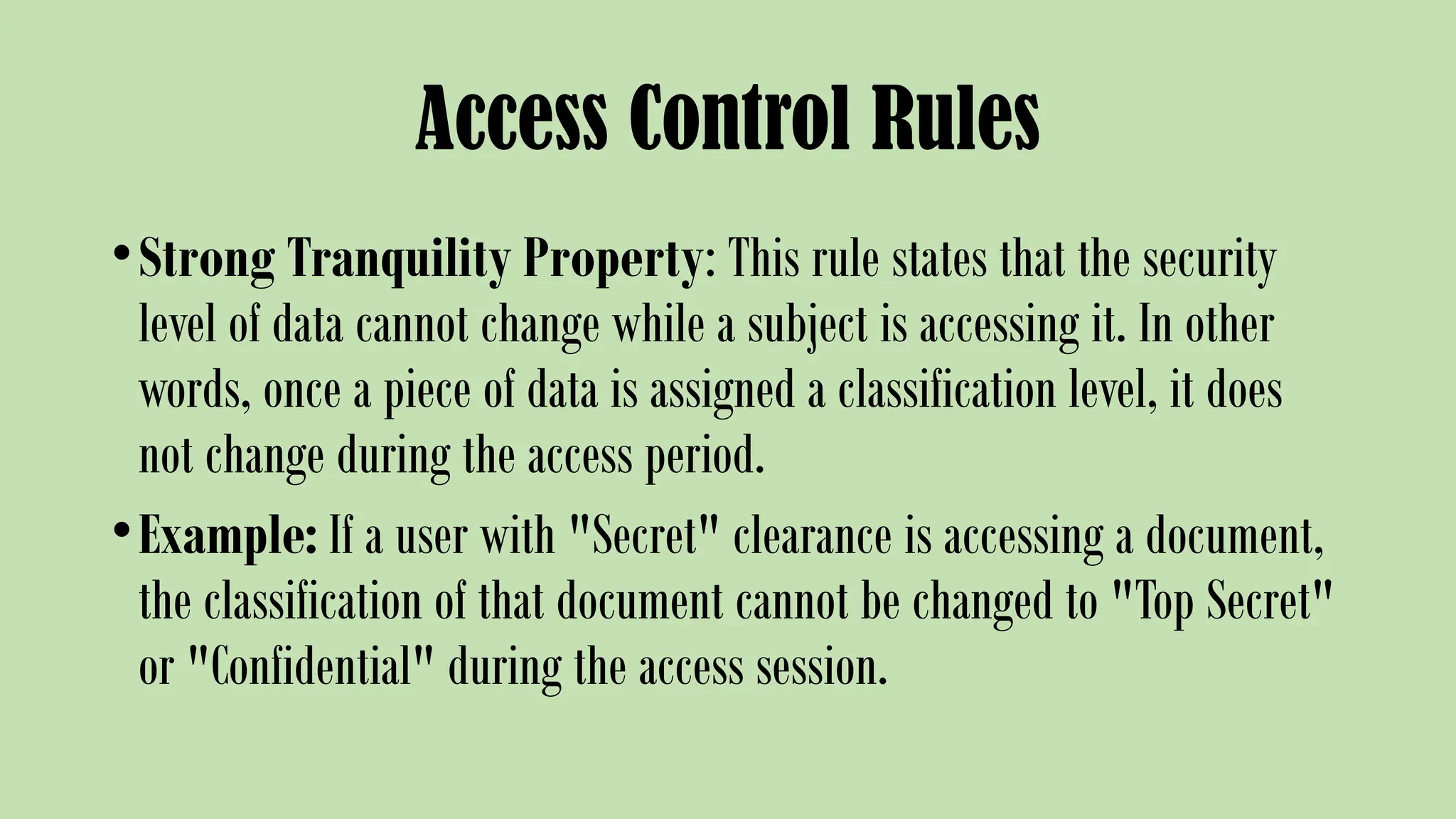 Access Control Rules
•Strong Tranquility Property: This rule states that the security
level of data cannot change while a subject is accessing it. In other
words, once a piece of data is assigned a classification level, it does
not change during the access period.
•Example: If a user with "Secret" clearance is accessing a document,
the classification of that document cannot be changed to "Top Secret"
or "Confidential" during the access session.
 