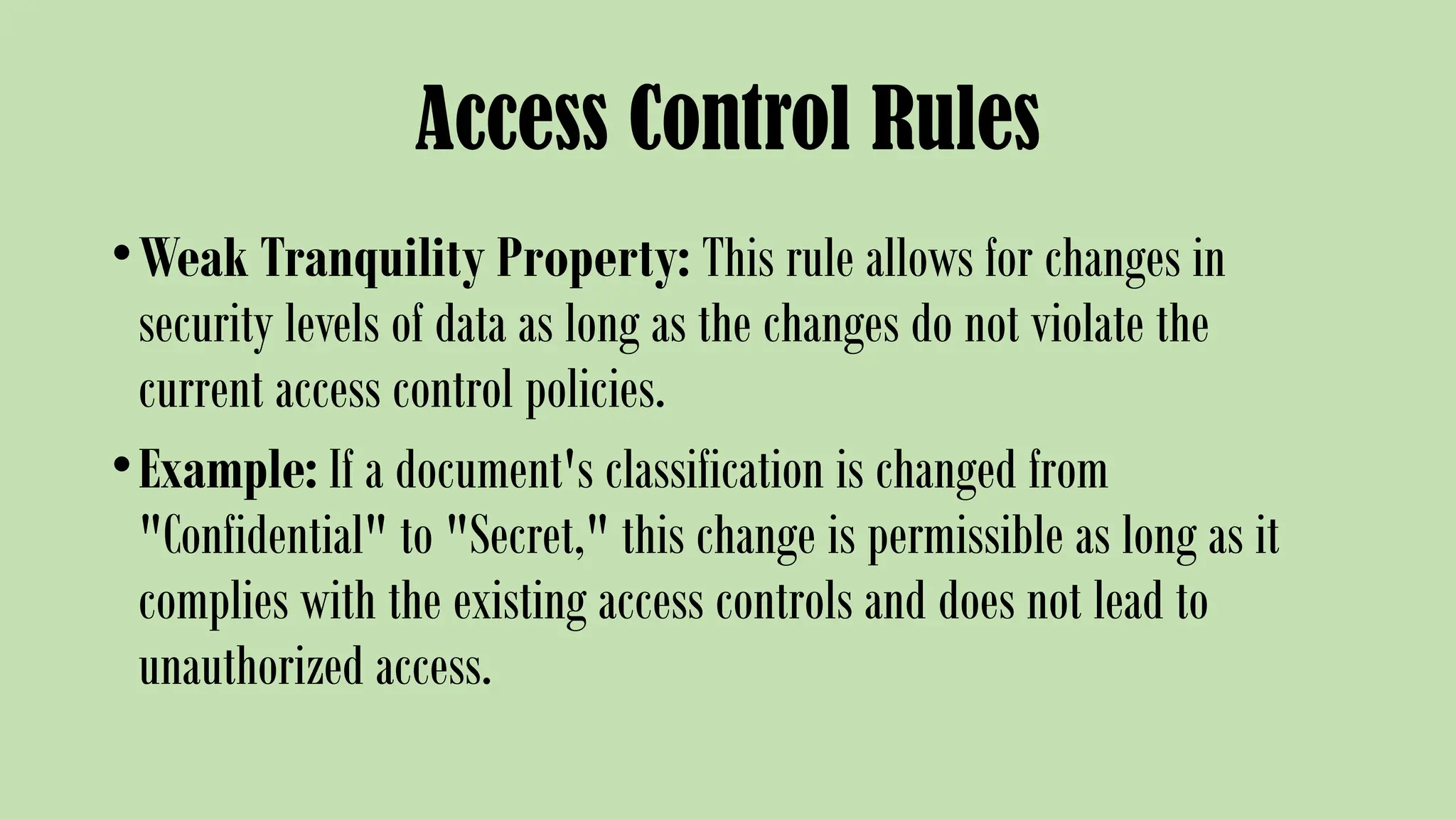 Access Control Rules
•Weak Tranquility Property: This rule allows for changes in
security levels of data as long as the changes do not violate the
current access control policies.
•Example: If a document's classification is changed from
"Confidential" to "Secret," this change is permissible as long as it
complies with the existing access controls and does not lead to
unauthorized access.
 