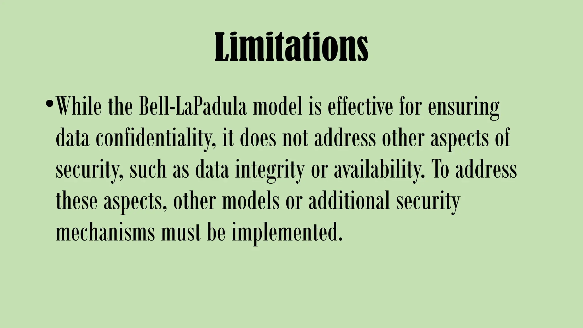 Limitations
•While the Bell-LaPadula model is effective for ensuring
data confidentiality, it does not address other aspects of
security, such as data integrity or availability. To address
these aspects, other models or additional security
mechanisms must be implemented.
 