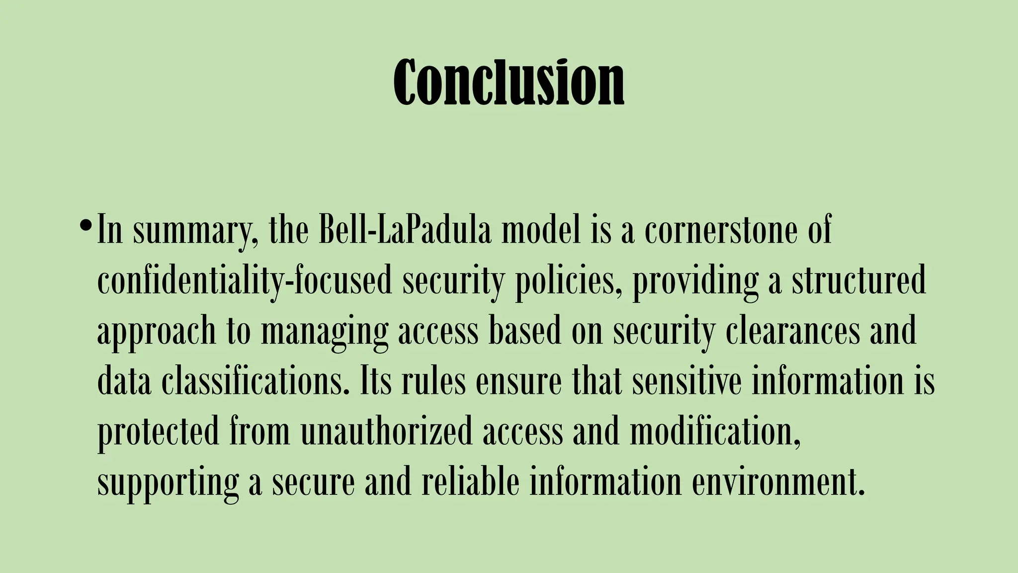 Conclusion
•In summary, the Bell-LaPadula model is a cornerstone of
confidentiality-focused security policies, providing a structured
approach to managing access based on security clearances and
data classifications. Its rules ensure that sensitive information is
protected from unauthorized access and modification,
supporting a secure and reliable information environment.
 