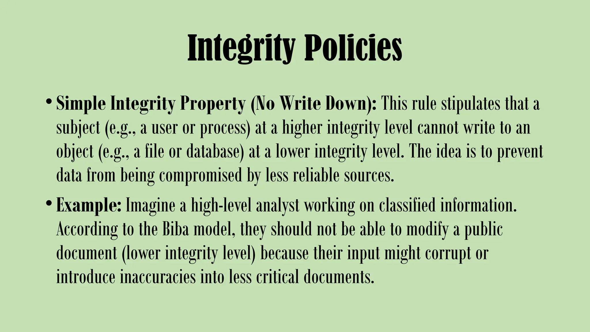 Integrity Policies
•Simple Integrity Property (No Write Down): This rule stipulates that a
subject (e.g., a user or process) at a higher integrity level cannot write to an
object (e.g., a file or database) at a lower integrity level. The idea is to prevent
data from being compromised by less reliable sources.
•Example: Imagine a high-level analyst working on classified information.
According to the Biba model, they should not be able to modify a public
document (lower integrity level) because their input might corrupt or
introduce inaccuracies into less critical documents.
 