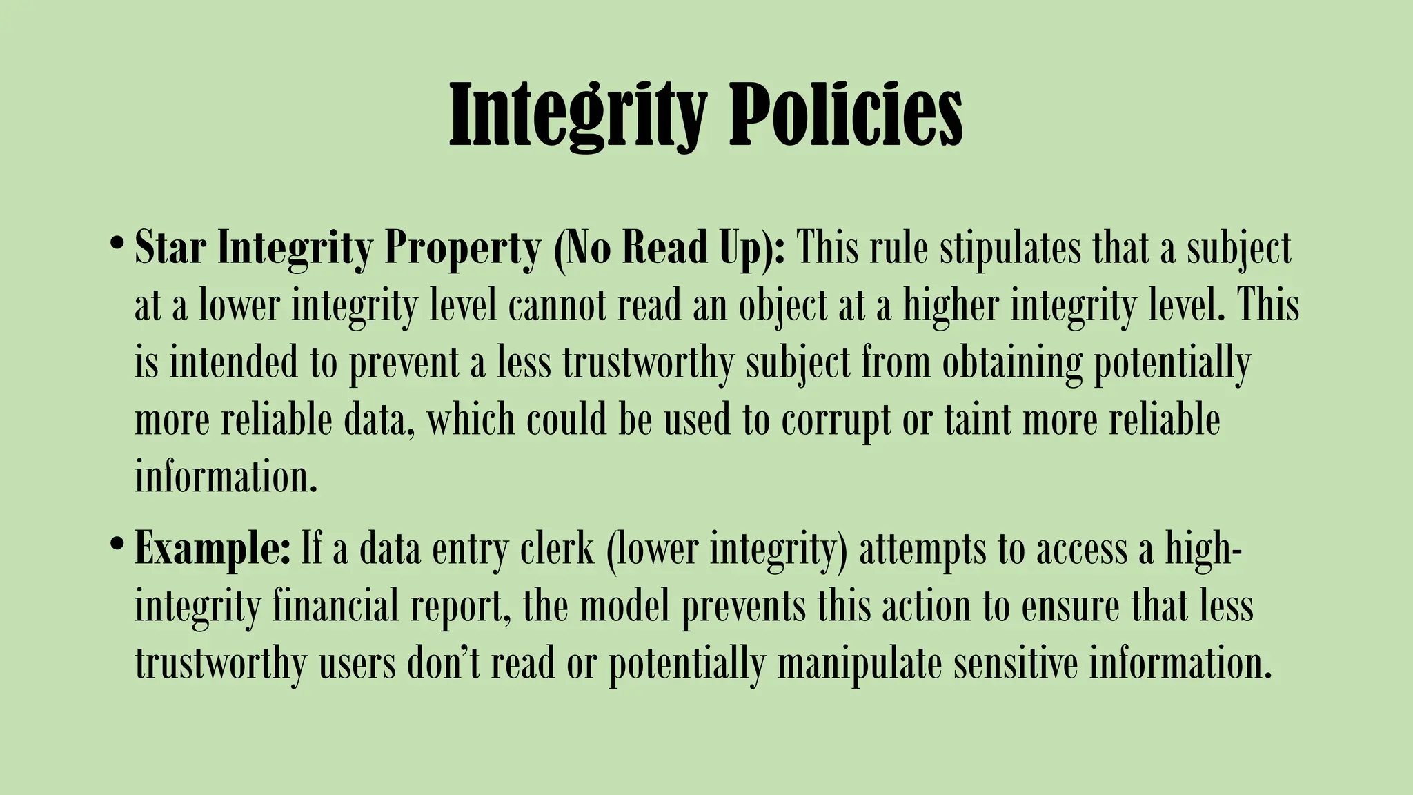 Integrity Policies
•Star Integrity Property (No Read Up): This rule stipulates that a subject
at a lower integrity level cannot read an object at a higher integrity level. This
is intended to prevent a less trustworthy subject from obtaining potentially
more reliable data, which could be used to corrupt or taint more reliable
information.
•Example: If a data entry clerk (lower integrity) attempts to access a high-
integrity financial report, the model prevents this action to ensure that less
trustworthy users don’t read or potentially manipulate sensitive information.
 