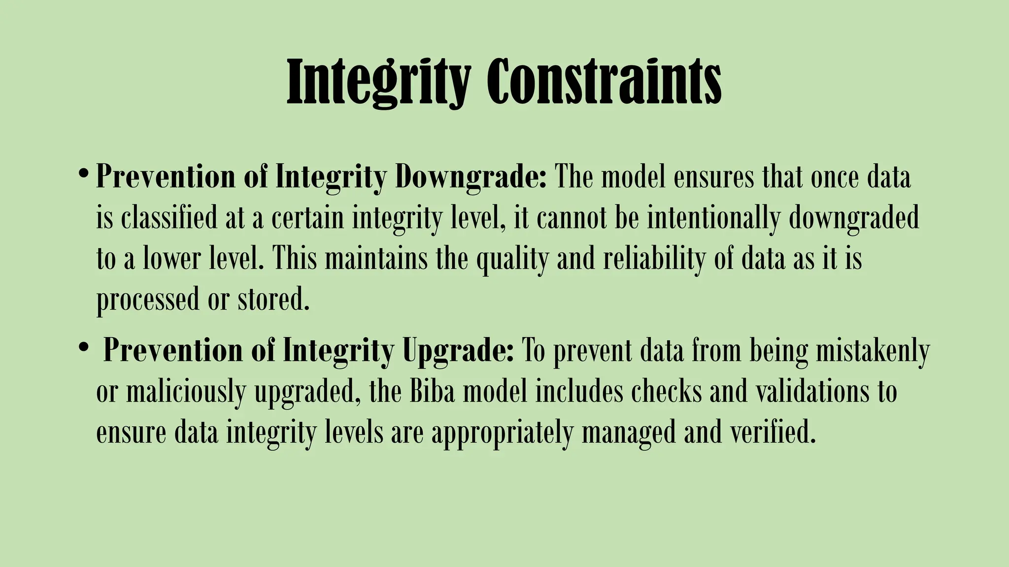 Integrity Constraints
•Prevention of Integrity Downgrade: The model ensures that once data
is classified at a certain integrity level, it cannot be intentionally downgraded
to a lower level. This maintains the quality and reliability of data as it is
processed or stored.
• Prevention of Integrity Upgrade: To prevent data from being mistakenly
or maliciously upgraded, the Biba model includes checks and validations to
ensure data integrity levels are appropriately managed and verified.
 