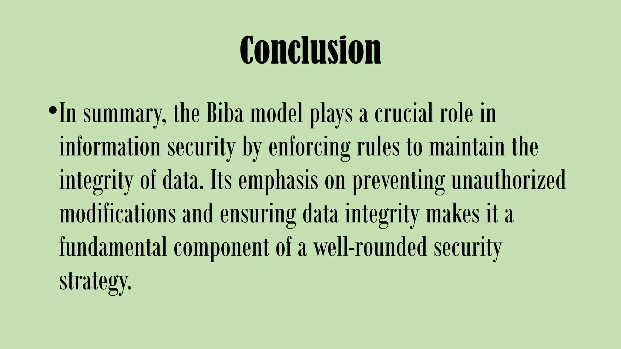 Conclusion
•In summary, the Biba model plays a crucial role in
information security by enforcing rules to maintain the
integrity of data. Its emphasis on preventing unauthorized
modifications and ensuring data integrity makes it a
fundamental component of a well-rounded security
strategy.
 