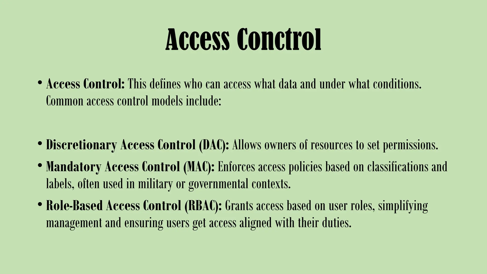 Access Conctrol
• Access Control: This defines who can access what data and under what conditions.
Common access control models include:
• Discretionary Access Control (DAC): Allows owners of resources to set permissions.
• Mandatory Access Control (MAC): Enforces access policies based on classifications and
labels, often used in military or governmental contexts.
• Role-Based Access Control (RBAC): Grants access based on user roles, simplifying
management and ensuring users get access aligned with their duties.
 