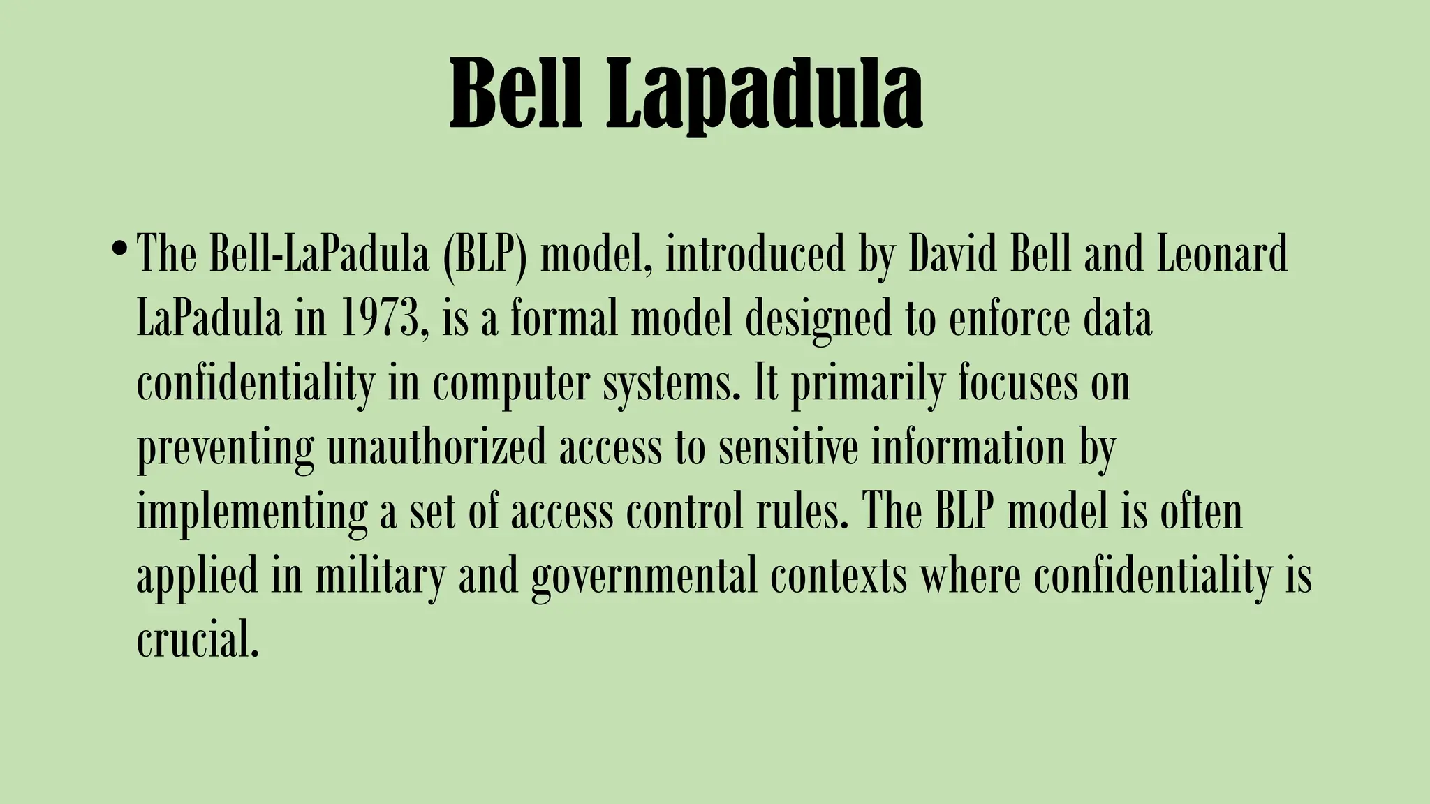 Bell Lapadula
•The Bell-LaPadula (BLP) model, introduced by David Bell and Leonard
LaPadula in 1973, is a formal model designed to enforce data
confidentiality in computer systems. It primarily focuses on
preventing unauthorized access to sensitive information by
implementing a set of access control rules. The BLP model is often
applied in military and governmental contexts where confidentiality is
crucial.
 