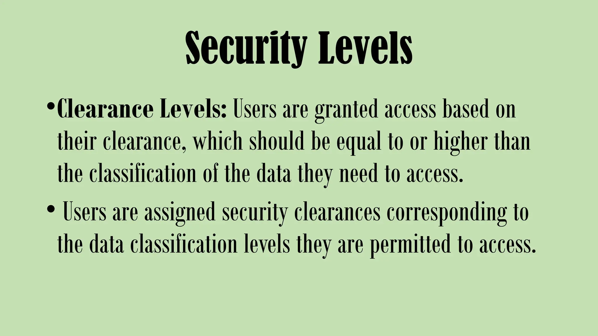 Security Levels
•Clearance Levels: Users are granted access based on
their clearance, which should be equal to or higher than
the classification of the data they need to access.
• Users are assigned security clearances corresponding to
the data classification levels they are permitted to access.
 