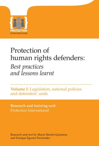 PANTONE 144




Protection of
human rights defenders:
Best practices
and lessons learnt

Volume I: Legislation, national policies
and defenders’ units

Research and training unit
Protection International




Research and text by María Martín Quintana
and Enrique Eguren Fernández
 