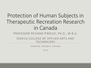 Protection of Human Subjects in
Therapeutic Recreation Research
in Canada
PROFESSOR PEIVAND PIROUZI, PH.D., M.B.A.
SENECA COLLEGE OF APPLIED ARTS AND
TECHNOLOGY
TORONTO, ONTARIO, CANADA
2015
 
