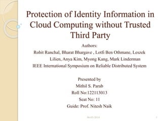 Protection of Identity Information in
Cloud Computing without Trusted
Third Party
Authors:
Rohit Ranchal, Bharat Bhargave , Lotfi Ben Othmane, Leszek
Lilien, Anya Kim, Myong Kang, Mark Linderman
IEEE International Symposium on Reliable Distributed System
Presented by
Mithil S. Parab
Roll No:122113013
Seat No: 11
Guide: Prof. Nitesh Naik
06-03-2014

1

 