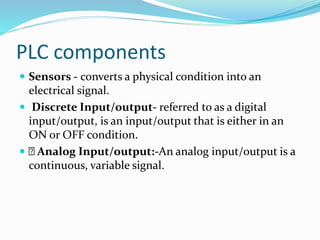PLC components
 Sensors - converts a physical condition into an
electrical signal.
 Discrete Input/output- referred to as a digital
input/output, is an input/output that is either in an
ON or OFF condition.
 Analog Input/output:-An analog input/output is a
continuous, variable signal.
 