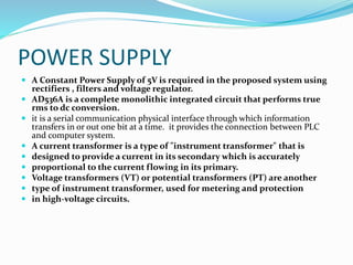 POWER SUPPLY
 A Constant Power Supply of 5V is required in the proposed system using
rectifiers , filters and voltage regulator.
 AD536A is a complete monolithic integrated circuit that performs true
rms to dc conversion.
 it is a serial communication physical interface through which information
transfers in or out one bit at a time. it provides the connection between PLC
and computer system.
 A current transformer is a type of "instrument transformer" that is
 designed to provide a current in its secondary which is accurately
 proportional to the current flowing in its primary.
 Voltage transformers (VT) or potential transformers (PT) are another
 type of instrument transformer, used for metering and protection
 in high-voltage circuits.
 