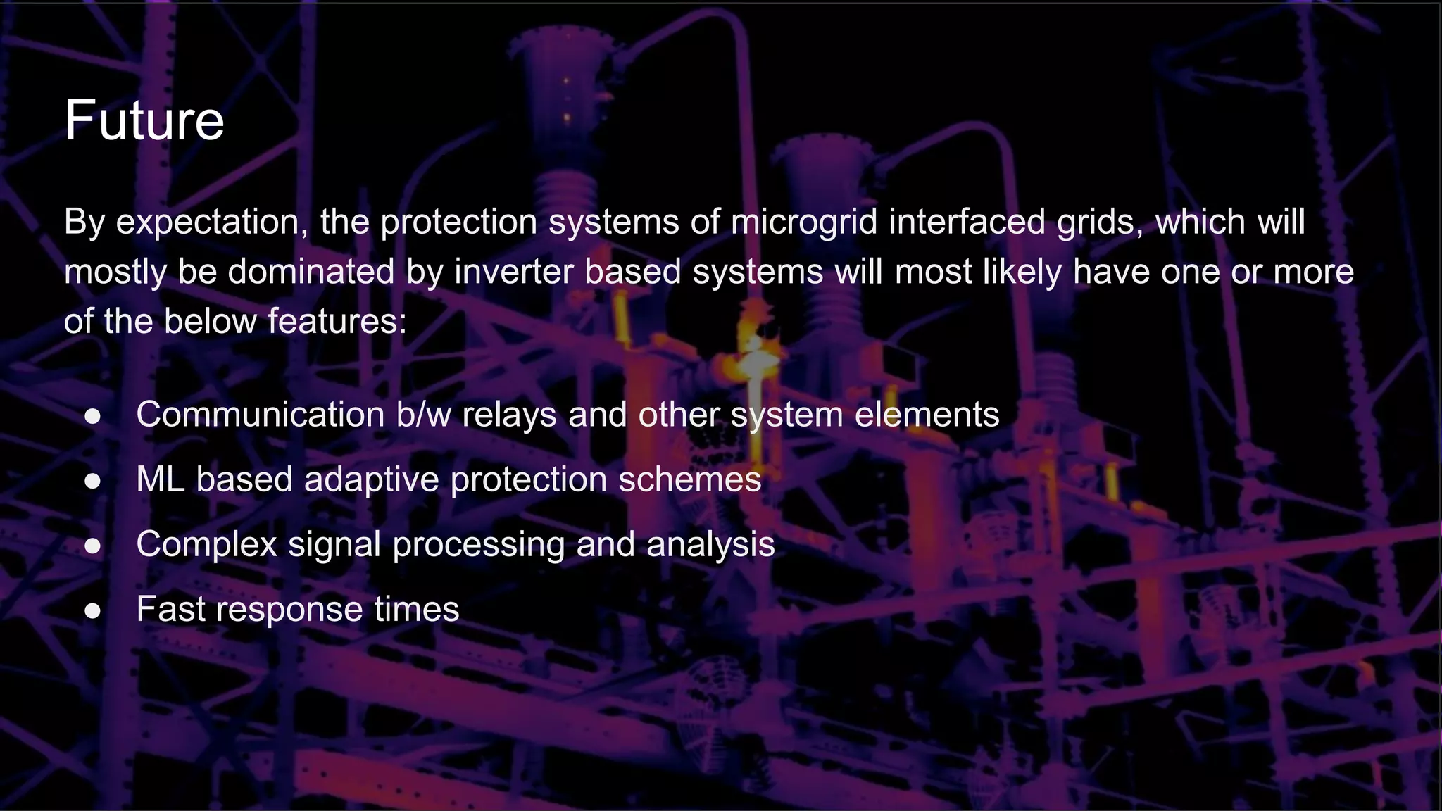Future
By expectation, the protection systems of microgrid interfaced grids, which will
mostly be dominated by inverter based systems will most likely have one or more
of the below features:
● Communication b/w relays and other system elements
● ML based adaptive protection schemes
● Complex signal processing and analysis
● Fast response times
 