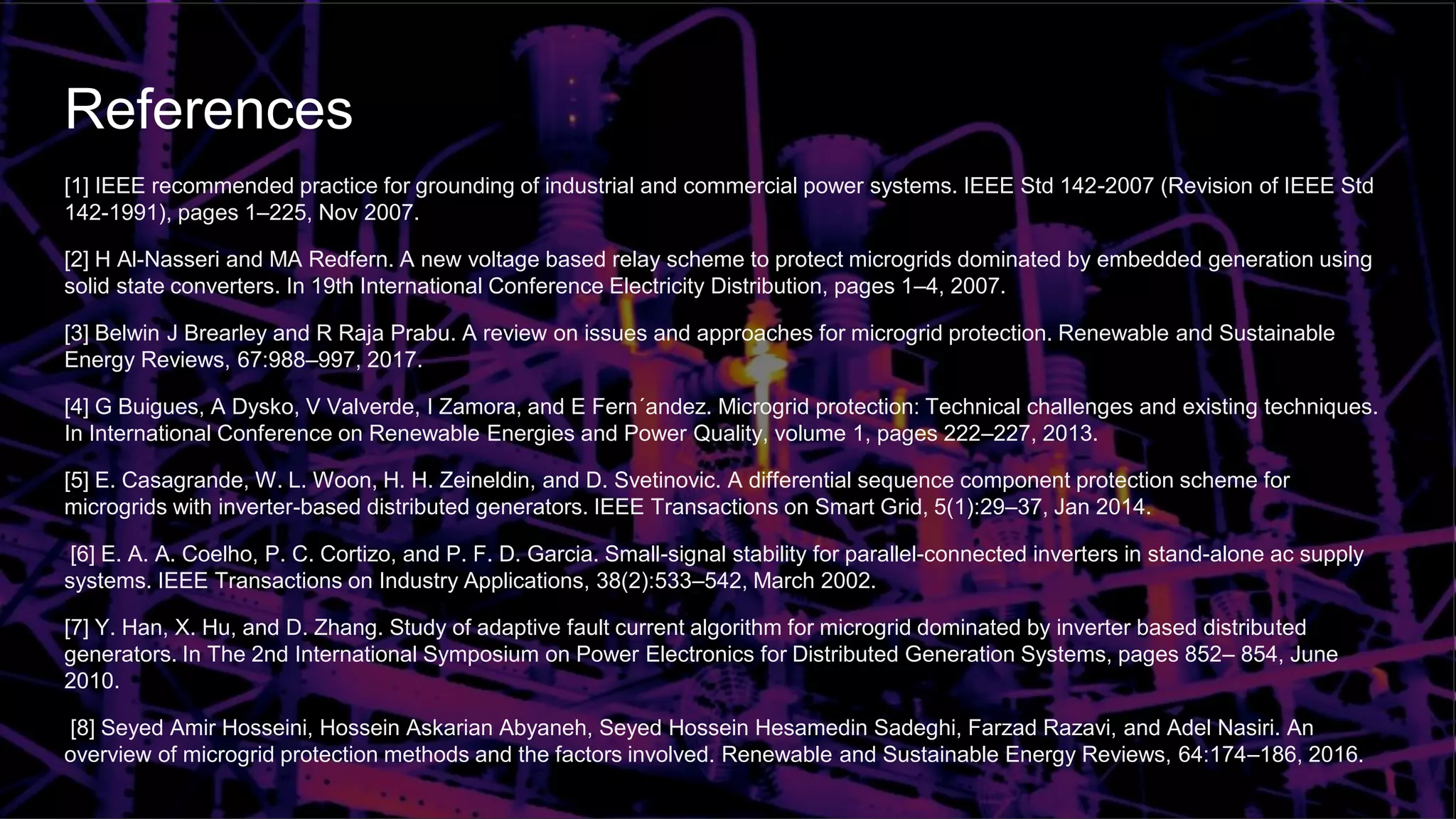 References
[1] IEEE recommended practice for grounding of industrial and commercial power systems. IEEE Std 142-2007 (Revision of IEEE Std
142-1991), pages 1–225, Nov 2007.
[2] H Al-Nasseri and MA Redfern. A new voltage based relay scheme to protect microgrids dominated by embedded generation using
solid state converters. In 19th International Conference Electricity Distribution, pages 1–4, 2007.
[3] Belwin J Brearley and R Raja Prabu. A review on issues and approaches for microgrid protection. Renewable and Sustainable
Energy Reviews, 67:988–997, 2017.
[4] G Buigues, A Dysko, V Valverde, I Zamora, and E Fern´andez. Microgrid protection: Technical challenges and existing techniques.
In International Conference on Renewable Energies and Power Quality, volume 1, pages 222–227, 2013.
[5] E. Casagrande, W. L. Woon, H. H. Zeineldin, and D. Svetinovic. A differential sequence component protection scheme for
microgrids with inverter-based distributed generators. IEEE Transactions on Smart Grid, 5(1):29–37, Jan 2014.
[6] E. A. A. Coelho, P. C. Cortizo, and P. F. D. Garcia. Small-signal stability for parallel-connected inverters in stand-alone ac supply
systems. IEEE Transactions on Industry Applications, 38(2):533–542, March 2002.
[7] Y. Han, X. Hu, and D. Zhang. Study of adaptive fault current algorithm for microgrid dominated by inverter based distributed
generators. In The 2nd International Symposium on Power Electronics for Distributed Generation Systems, pages 852– 854, June
2010.
[8] Seyed Amir Hosseini, Hossein Askarian Abyaneh, Seyed Hossein Hesamedin Sadeghi, Farzad Razavi, and Adel Nasiri. An
overview of microgrid protection methods and the factors involved. Renewable and Sustainable Energy Reviews, 64:174–186, 2016.
 
