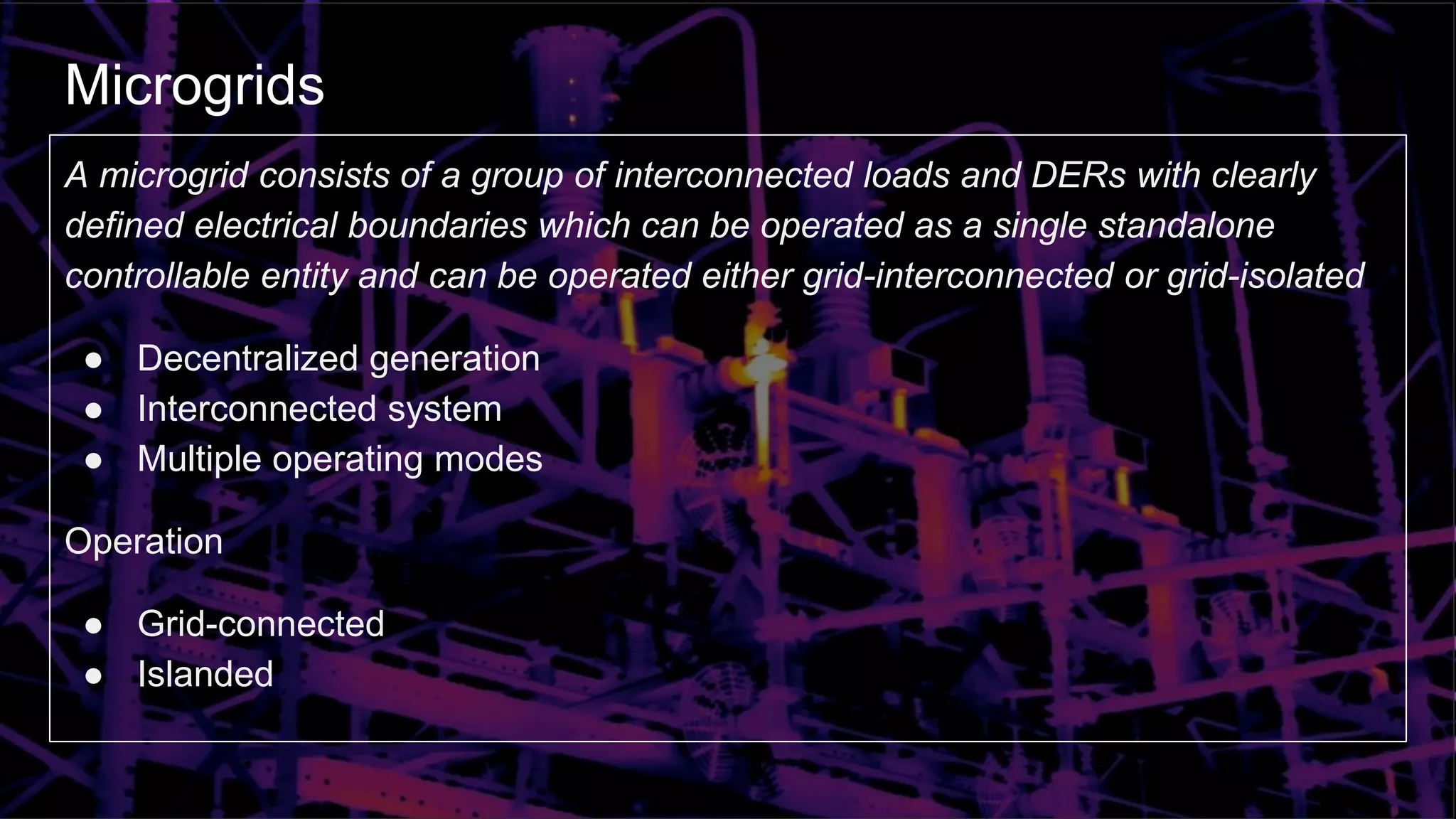 Microgrids
A microgrid consists of a group of interconnected loads and DERs with clearly
defined electrical boundaries which can be operated as a single standalone
controllable entity and can be operated either grid-interconnected or grid-isolated
● Decentralized generation
● Interconnected system
● Multiple operating modes
Operation
● Grid-connected
● Islanded
 