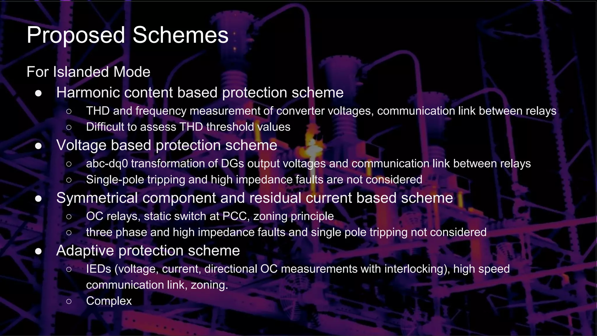 Proposed Schemes
For Islanded Mode
● Harmonic content based protection scheme
○ THD and frequency measurement of converter voltages, communication link between relays
○ Difficult to assess THD threshold values
● Voltage based protection scheme
○ abc-dq0 transformation of DGs output voltages and communication link between relays
○ Single-pole tripping and high impedance faults are not considered
● Symmetrical component and residual current based scheme
○ OC relays, static switch at PCC, zoning principle
○ three phase and high impedance faults and single pole tripping not considered
● Adaptive protection scheme
○ IEDs (voltage, current, directional OC measurements with interlocking), high speed
communication link, zoning.
○ Complex
 