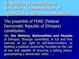 Protection of minorities in Ethiopia: Accommodation of minorities under the constitution   The preamble of FDRE (Federal Democratic Republic of Ethiopia) constitution:  We,  the  Nations, Nationalities and Peoples  of Ethiopia: Strongly committed, in full and free exercise of our right to self-determination, to building a political community founded on the rule of law and capable of ensuring a lasting peace, guaranteeing a democratic order……. 