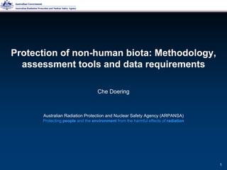 Che Doering
Protection of non-human biota: Methodology,
assessment tools and data requirements
Australian Radiation Protection and Nuclear Safety Agency (ARPANSA)
Protecting people and the environment from the harmful effects of radiation
1
 