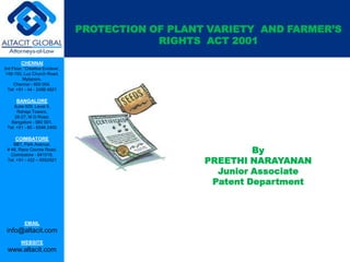 PROTECTION OF PLANT VARIETY AND FARMER’S
RIGHTS ACT 2001
CHENNAI
3rd Floor, ‘Creative Enclave’,
148-150, Luz Church Road,
Mylapore,
Chennai - 600 004.
Tel: +91 - 44 - 2498 4821

BANGALORE
Suite 920, Level 9,
Raheja Towers,
26-27, M G Road,
Bangalore - 560 001.
Tel: +91 - 80 - 6546 2400

COIMBATORE
BB1, Park Avenue,
# 48, Race Course Road,
Coimbatore - 641018.
Tel: +91 - 422 – 6552921

EMAIL

info@altacit.com
WEBSITE

www.altacit.com

By
PREETHI NARAYANAN
Junior Associate
Patent Department

 