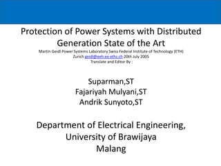 Protection of Power Systems with Distributed
Generation State of the Art
Martin Geidl Power Systems Laboratory Swiss Federal Institute of Technology (ETH)
Zurich geidl@eeh.ee.ethz.ch 20th July 2005
Translate and Editor By :
Suparman,ST
Fajariyah Mulyani,ST
Andrik Sunyoto,ST
Department of Electrical Engineering,
University of Brawijaya
Malang
 
