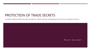 PROTECTION OF TRADE SECRETS
A SHORT PRESENTATION ON PROTECTION OF TRADE SECRETS REGARDING INTELLECTUAL PROPERTY RIGHTS
R a j a t A g r a w a l
 
