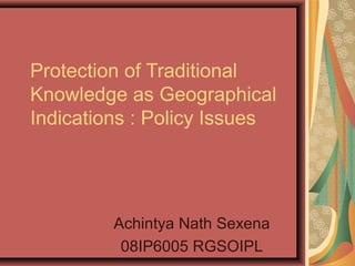 Protection of Traditional
Knowledge as Geographical
Indications : Policy Issues
Achintya Nath Sexena
08IP6005 RGSOIPL
 