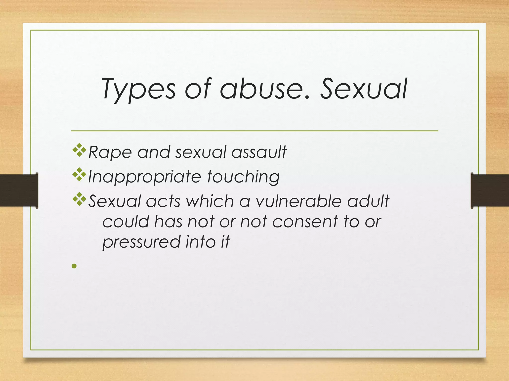 Types of abuse. Sexual 
vRape and sexual assault 
vInappropriate touching 
vSexual acts which a vulnerable adult 
could has not or not consent to or 
pressured into it 
• 
 